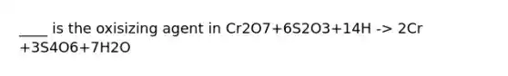 ____ is the oxisizing agent in Cr2O7+6S2O3+14H -> 2Cr +3S4O6+7H2O