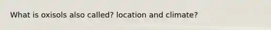 What is oxisols also called? location and climate?