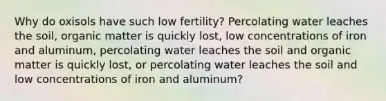 Why do oxisols have such low fertility? Percolating water leaches the soil, organic matter is quickly lost, low concentrations of iron and aluminum, percolating water leaches the soil and organic matter is quickly lost, or percolating water leaches the soil and low concentrations of iron and aluminum?