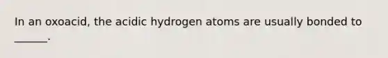 In an oxoacid, the acidic hydrogen atoms are usually bonded to ______.