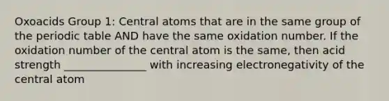 Oxoacids Group 1: Central atoms that are in the same group of the periodic table AND have the same oxidation number. If the oxidation number of the central atom is the same, then acid strength _______________ with increasing electronegativity of the central atom