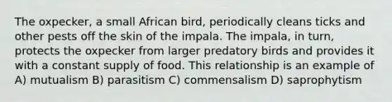 The oxpecker, a small African bird, periodically cleans ticks and other pests off the skin of the impala. The impala, in turn, protects the oxpecker from larger predatory birds and provides it with a constant supply of food. This relationship is an example of A) mutualism B) parasitism C) commensalism D) saprophytism