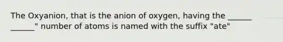 The Oxyanion, that is the anion of oxygen, having the ______ ______" number of atoms is named with the suffix "ate"