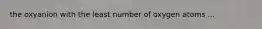 the oxyanion with the least number of oxygen atoms ...