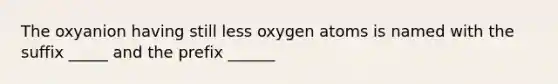 The oxyanion having still less oxygen atoms is named with the suffix _____ and the prefix ______