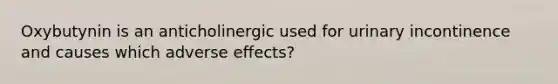 Oxybutynin is an anticholinergic used for urinary incontinence and causes which adverse effects?