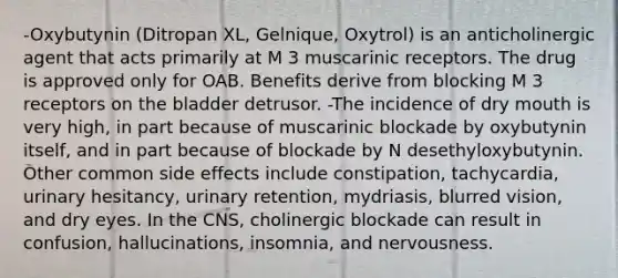 -Oxybutynin (Ditropan XL, Gelnique, Oxytrol) is an anticholinergic agent that acts primarily at M 3 muscarinic receptors. The drug is approved only for OAB. Benefits derive from blocking M 3 receptors on the bladder detrusor. -The incidence of dry mouth is very high, in part because of muscarinic blockade by oxybutynin itself, and in part because of blockade by N desethyloxybutynin. Other common side effects include constipation, tachycardia, urinary hesitancy, urinary retention, mydriasis, blurred vision, and dry eyes. In the CNS, cholinergic blockade can result in confusion, hallucinations, insomnia, and nervousness.