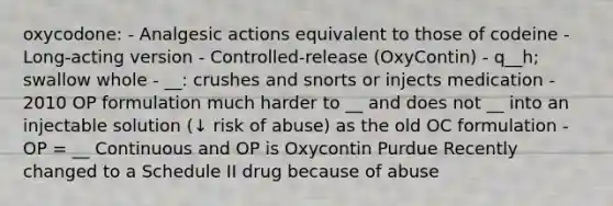 oxycodone: - Analgesic actions equivalent to those of codeine - Long-acting version - Controlled-release (OxyContin) - q__h; swallow whole - __: crushes and snorts or injects medication - 2010 OP formulation much harder to __ and does not __ into an injectable solution (↓ risk of abuse) as the old OC formulation - OP = __ Continuous and OP is Oxycontin Purdue Recently changed to a Schedule II drug because of abuse