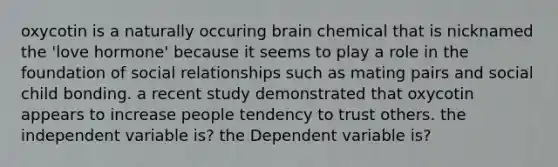 oxycotin is a naturally occuring brain chemical that is nicknamed the 'love hormone' because it seems to play a role in the foundation of social relationships such as mating pairs and social child bonding. a recent study demonstrated that oxycotin appears to increase people tendency to trust others. the independent variable is? the Dependent variable is?