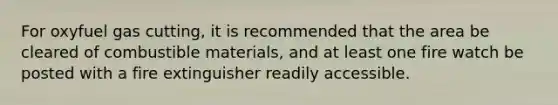 For oxyfuel gas cutting, it is recommended that the area be cleared of combustible materials, and at least one fire watch be posted with a fire extinguisher readily accessible.