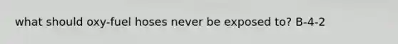 what should oxy-fuel hoses never be exposed to? B-4-2