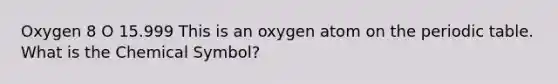 Oxygen 8 O 15.999 This is an oxygen atom on the periodic table. What is the Chemical Symbol?