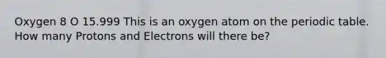 Oxygen 8 O 15.999 This is an oxygen atom on the periodic table. How many Protons and Electrons will there be?