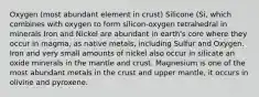 Oxygen (most abundant element in crust) Silicone (Si, which combines with oxygen to form silicon-oxygen tetrahedral in minerals Iron and Nickel are abundant in earth's core where they occur in magma, as native metals, including Sulfur and Oxygen. Iron and very small amounts of nickel also occur in silicate an oxide minerals in the mantle and crust. Magnesium is one of the most abundant metals in the crust and upper mantle, it occurs in olivine and pyroxene.