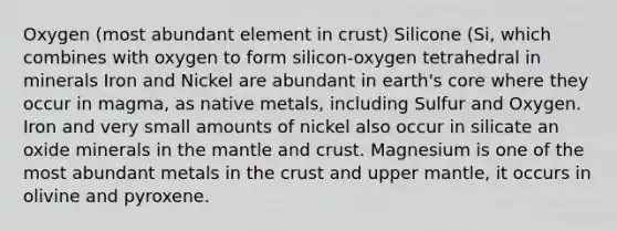 Oxygen (most abundant element in crust) Silicone (Si, which combines with oxygen to form silicon-oxygen tetrahedral in minerals Iron and Nickel are abundant in earth's core where they occur in magma, as native metals, including Sulfur and Oxygen. Iron and very small amounts of nickel also occur in silicate an oxide minerals in the mantle and crust. Magnesium is one of the most abundant metals in the crust and upper mantle, it occurs in olivine and pyroxene.