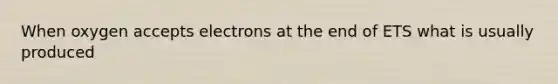 When oxygen accepts electrons at the end of ETS what is usually produced