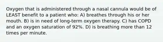 Oxygen that is administered through a nasal cannula would be of LEAST benefit to a patient who: A) breathes through his or her mouth. B) is in need of long-term oxygen therapy. C) has COPD and an oxygen saturation of 92%. D) is breathing more than 12 times per minute.