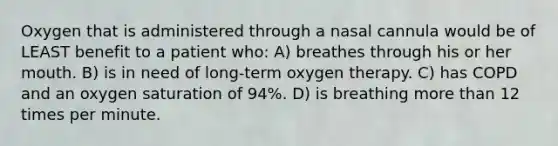 Oxygen that is administered through a nasal cannula would be of LEAST benefit to a patient who: A) breathes through his or her mouth. B) is in need of long-term oxygen therapy. C) has COPD and an oxygen saturation of 94%. D) is breathing more than 12 times per minute.