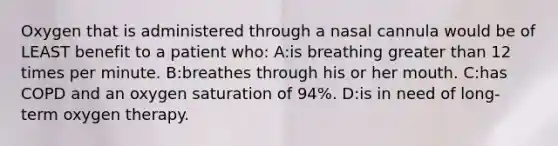 Oxygen that is administered through a nasal cannula would be of LEAST benefit to a patient who: A:is breathing greater than 12 times per minute. B:breathes through his or her mouth. C:has COPD and an oxygen saturation of 94%. D:is in need of long-term oxygen therapy.