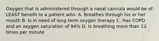 Oxygen that is administered through a nasal cannula would be of LEAST benefit to a patient who: A. Breathes through his or her mouth B. Is in need of long term oxygen therapy C. Has COPD and an oxygen saturation of 94% D. Is breathing more than 12 times per minute