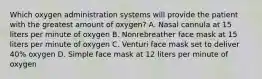 Which oxygen administration systems will provide the patient with the greatest amount of​ oxygen? A. Nasal cannula at 15 liters per minute of oxygen B. Nonrebreather face mask at 15 liters per minute of oxygen C. Venturi face mask set to deliver​ 40% oxygen D. Simple face mask at 12 liters per minute of oxygen