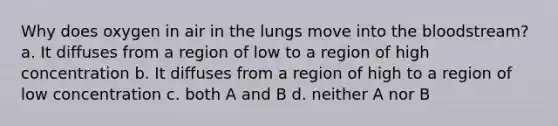 Why does oxygen in air in the lungs move into the bloodstream? a. It diffuses from a region of low to a region of high concentration b. It diffuses from a region of high to a region of low concentration c. both A and B d. neither A nor B