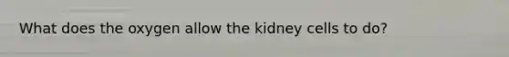 What does the oxygen allow the kidney cells to do?