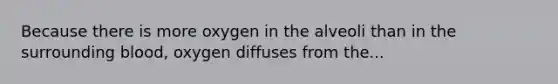 Because there is more oxygen in the alveoli than in the surrounding blood, oxygen diffuses from the...