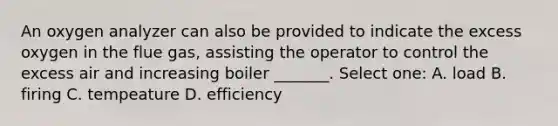 An oxygen analyzer can also be provided to indicate the excess oxygen in the flue gas, assisting the operator to control the excess air and increasing boiler _______. Select one: A. load B. firing C. tempeature D. efficiency