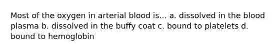 Most of the oxygen in arterial blood is... a. dissolved in the blood plasma b. dissolved in the buffy coat c. bound to platelets d. bound to hemoglobin