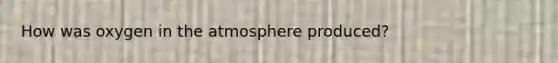 How was oxygen in the atmosphere produced?