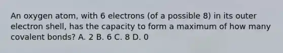 An oxygen atom, with 6 electrons (of a possible 8) in its outer electron shell, has the capacity to form a maximum of how many covalent bonds? A. 2 B. 6 C. 8 D. 0