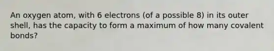 An oxygen atom, with 6 electrons (of a possible 8) in its outer shell, has the capacity to form a maximum of how many covalent bonds?