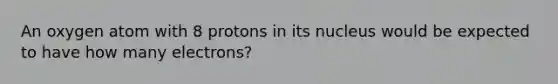 An oxygen atom with 8 protons in its nucleus would be expected to have how many electrons?