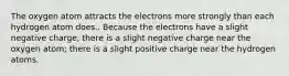 The oxygen atom attracts the electrons more strongly than each hydrogen atom does.. Because the electrons have a slight negative charge, there is a slight negative charge near the oxygen atom; there is a slight positive charge near the hydrogen atoms.