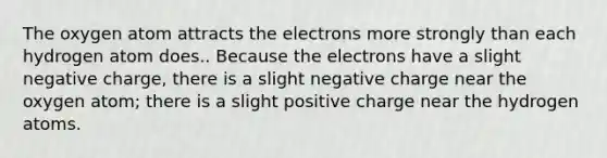 The oxygen atom attracts the electrons more strongly than each hydrogen atom does.. Because the electrons have a slight negative charge, there is a slight negative charge near the oxygen atom; there is a slight positive charge near the hydrogen atoms.