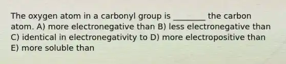 The oxygen atom in a carbonyl group is ________ the carbon atom. A) more electronegative than B) less electronegative than C) identical in electronegativity to D) more electropositive than E) more soluble than