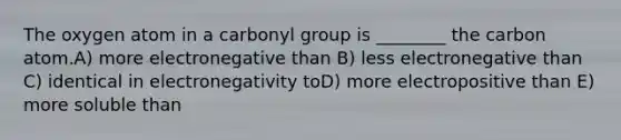 The oxygen atom in a carbonyl group is ________ the carbon atom.A) more electronegative than B) less electronegative than C) identical in electronegativity toD) more electropositive than E) more soluble than