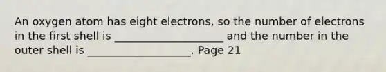 An oxygen atom has eight electrons, so the number of electrons in the first shell is ____________________ and the number in the outer shell is ___________________. Page 21