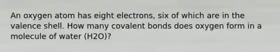 An oxygen atom has eight electrons, six of which are in the valence shell. How many covalent bonds does oxygen form in a molecule of water (H2O)?