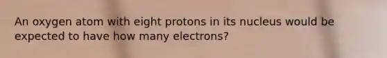 An oxygen atom with eight protons in its nucleus would be expected to have how many electrons?