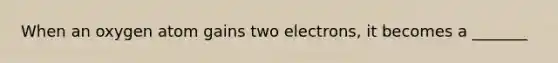 When an oxygen atom gains two electrons, it becomes a _______