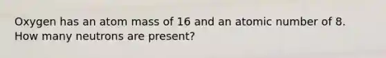 Oxygen has an atom mass of 16 and an atomic number of 8. How many neutrons are present?