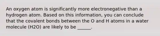 An oxygen atom is significantly more electronegative than a hydrogen atom. Based on this information, you can conclude that the <a href='https://www.questionai.com/knowledge/kWply8IKUM-covalent-bonds' class='anchor-knowledge'>covalent bonds</a> between the O and H atoms in a water molecule (H2O) are likely to be ______.