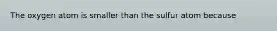 The oxygen atom is smaller than the sulfur atom because