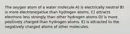 The oxygen atom of a water molecule A) is electrically neutral B) is more electronegative than hydrogen atoms. C) attracts electrons less strongly than other hydrogen atoms D) is more positively charged than hydrogen atoms. E) is attracted to the negatively charged atoms of other molecules.