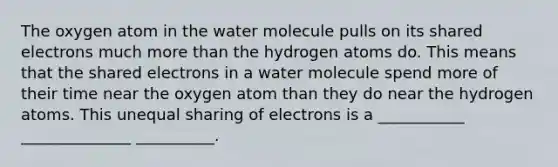 The oxygen atom in the water molecule pulls on its shared electrons much more than the hydrogen atoms do. This means that the shared electrons in a water molecule spend more of their time near the oxygen atom than they do near the hydrogen atoms. This unequal sharing of electrons is a ___________ ______________ __________.