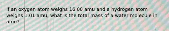 If an oxygen atom weighs 16.00 amu and a hydrogen atom weighs 1.01 amu, what is the total mass of a water molecule in amu?