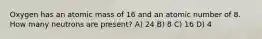 Oxygen has an atomic mass of 16 and an atomic number of 8. How many neutrons are present? A) 24 B) 8 C) 16 D) 4