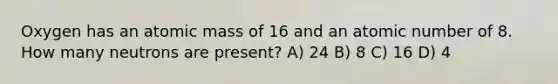 Oxygen has an atomic mass of 16 and an atomic number of 8. How many neutrons are present? A) 24 B) 8 C) 16 D) 4